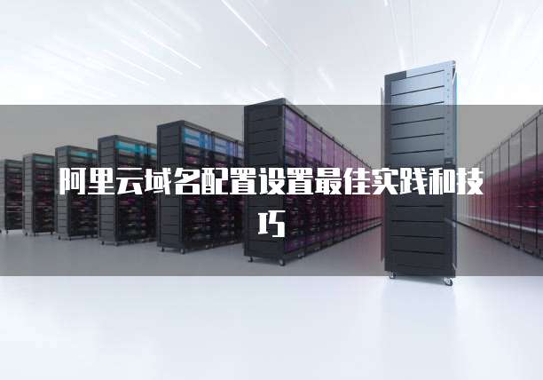 阿里云域名配置设置最佳实践和技巧