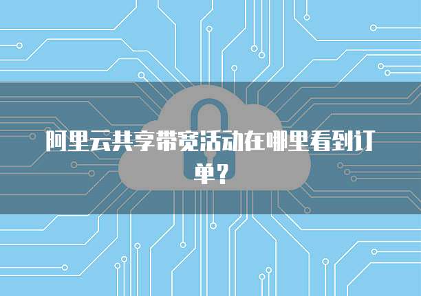 阿里云共享带宽活动在哪里看到订单?