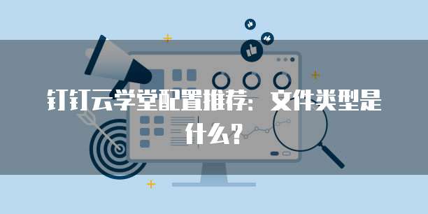 钉钉云学堂配置推荐:文件类型是什么?