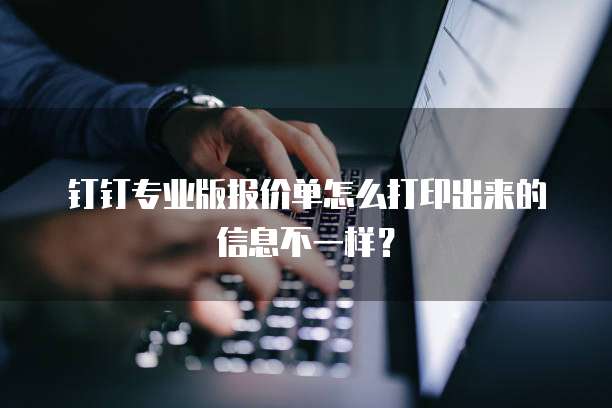钉钉专业版报价单怎么打印出来的信息不一样?