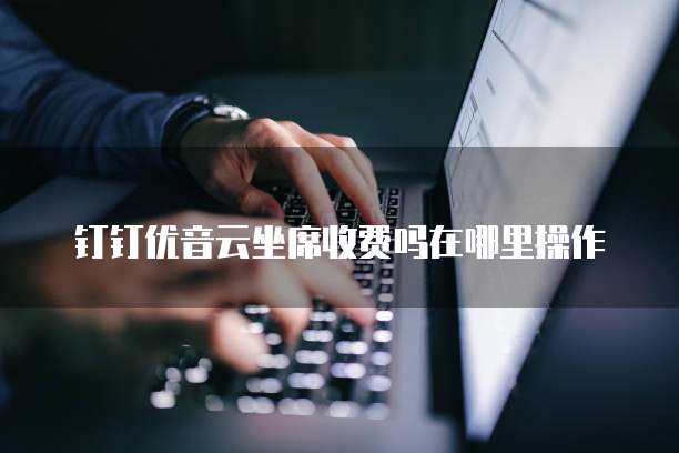 钉钉优音云坐席收费吗在哪里操作