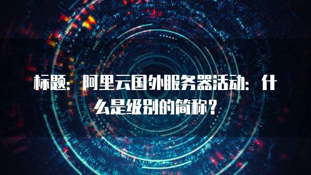 标题:阿里云国外服务器活动:什么是级别的简称?