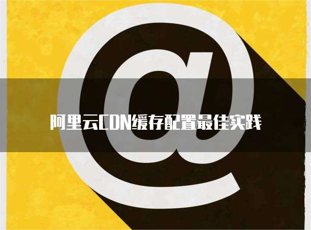 阿里云CDN缓存配置最佳实践