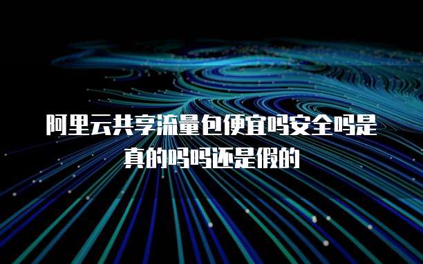 阿里云共享流量包便宜吗安全吗是真的吗吗还是假的