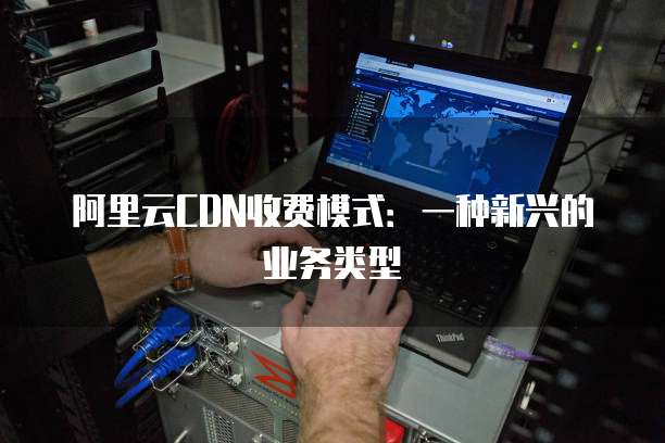 阿里云CDN收费模式:一种新兴的业务类型