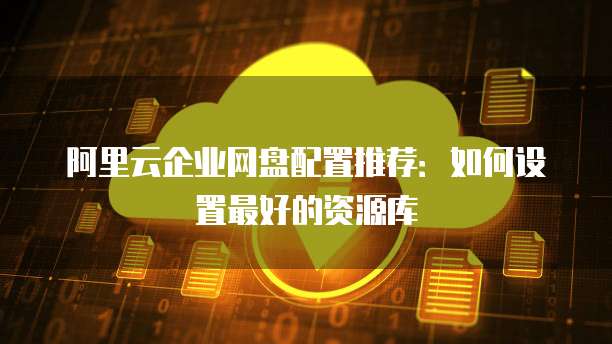 阿里云企业网盘配置推荐：如何设置最好的资源库