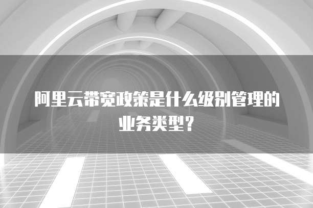阿里云带宽政策是什么级别管理的业务类型?