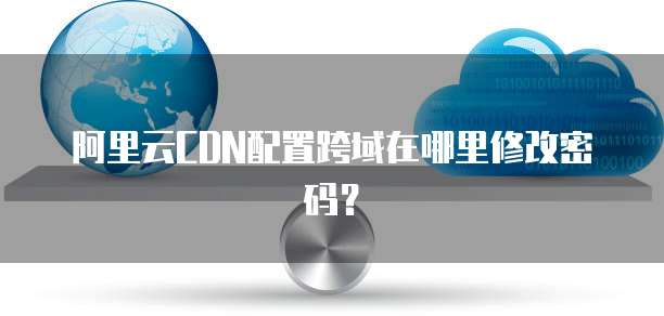 阿里云CDN配置跨域在哪里修改密码？