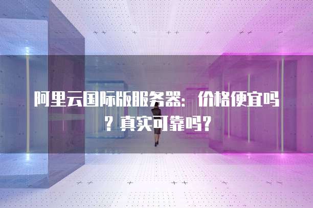 阿里云国际版服务器：价格便宜吗？真实可靠吗？