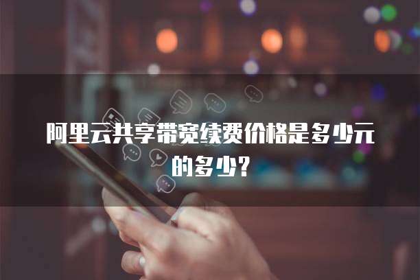 阿里云共享带宽续费价格是多少元的多少？