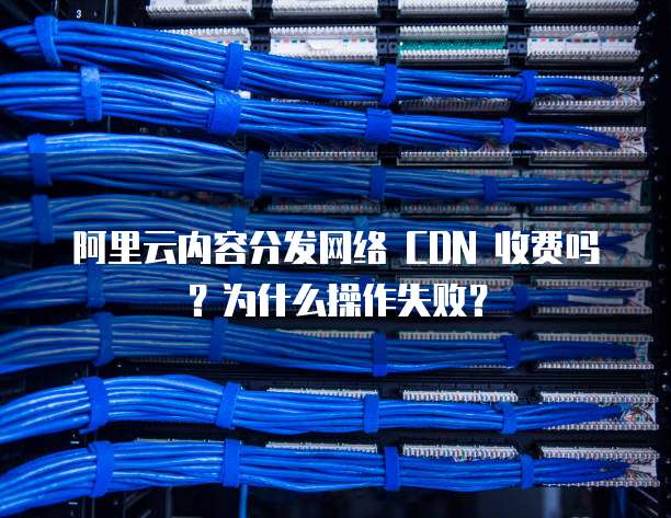 阿里云内容分发网络 CDN 收费吗?为什么操作失败?