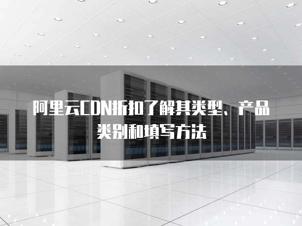 阿里云CDN折扣了解其类型、产品类别和填写方法