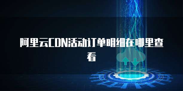 阿里云CDN活动订单明细在哪里查看