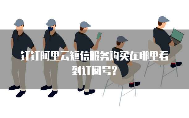 钉钉阿里云短信服务购买在哪里看到订阅号？