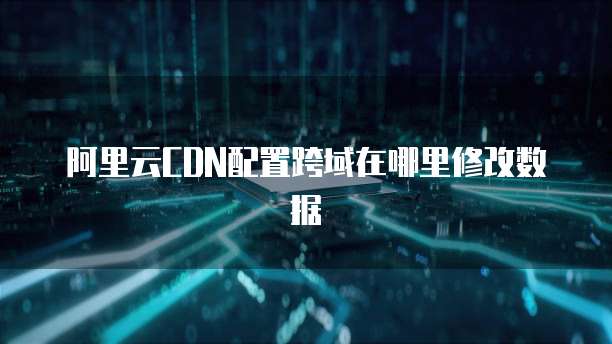 阿里云CDN配置跨域在哪里修改数据