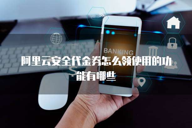 阿里云安全代金券怎么领使用的功能有哪些