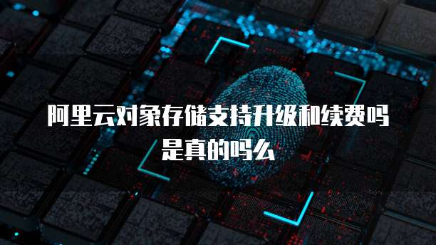 阿里云对象存储支持升级和续费吗是真的吗么