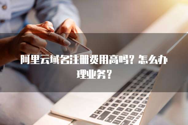 阿里云域名注册费用高吗?怎么办理业务?