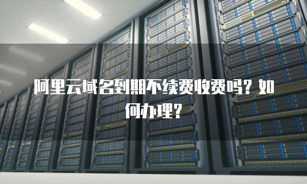 阿里云域名到期不续费收费吗?如何办理?