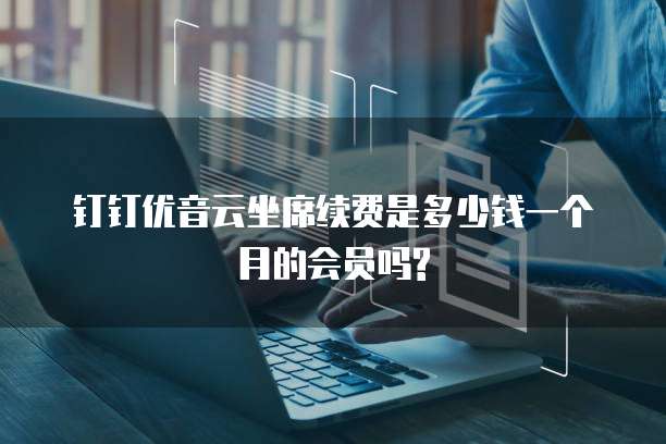 钉钉优音云坐席续费是多少钱一个月的会员吗?