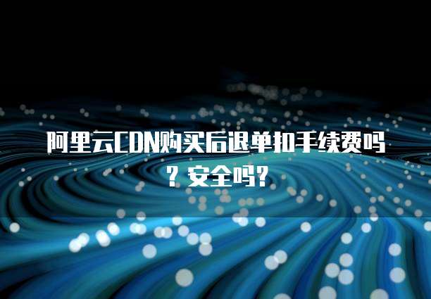 阿里云CDN购买后退单扣手续费吗?安全吗?
