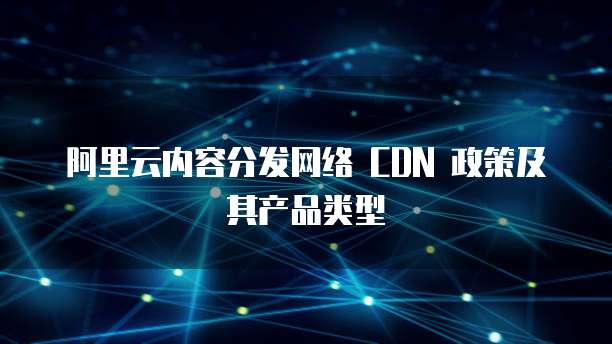 阿里云内容分发网络 CDN 政策及其产品类型