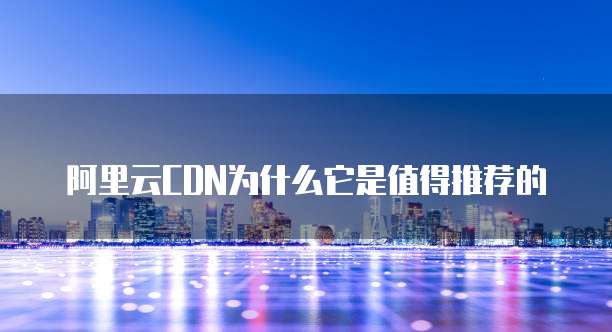 阿里云CDN为什么它是值得推荐的