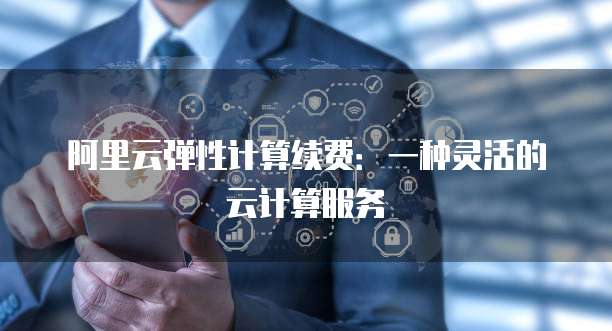 阿里云弹性计算续费:一种灵活的云计算服务
