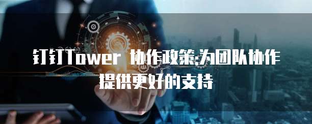 钉钉Tower 协作政策:为团队协作提供更好的支持
