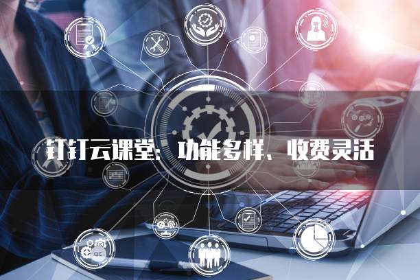 钉钉云课堂:功能多样、收费灵活