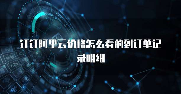 钉钉阿里云价格怎么看的到订单记录明细