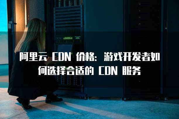 阿里云 CDN 价格:游戏开发者如何选择合适的 CDN 服务