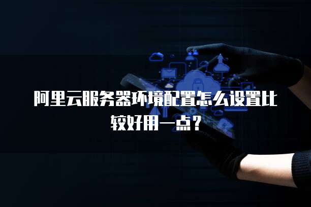 阿里云服务器环境配置怎么设置比较好用一点?