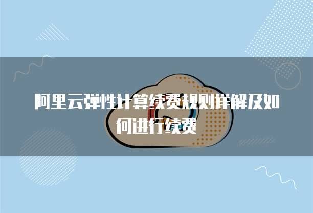 阿里云弹性计算续费规则详解及如何进行续费