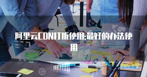 阿里云CDN打折使用:最好的办法使用