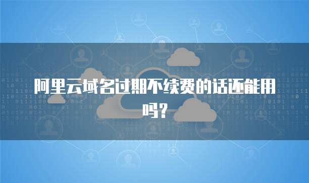 阿里云域名过期不续费的话还能用吗？