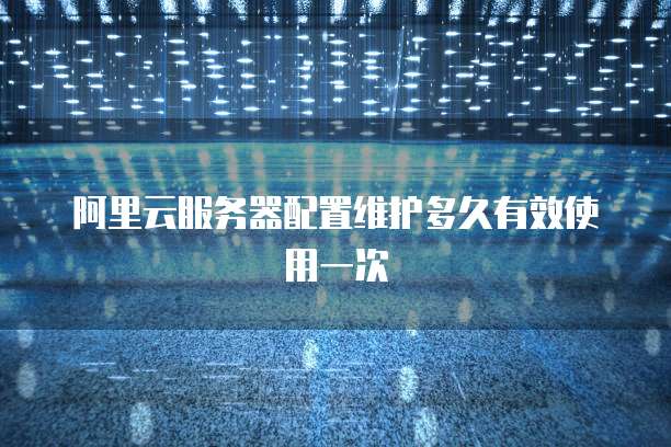 阿里云服务器配置维护多久有效使用一次