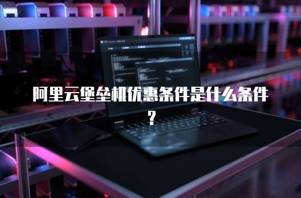 阿里云堡垒机优惠条件是什么条件?