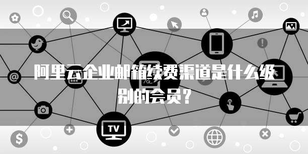 阿里云企业邮箱续费渠道是什么级别的会员?