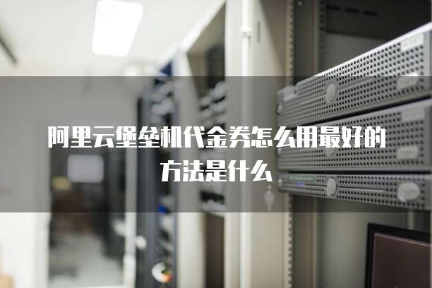 阿里云堡垒机代金券怎么用最好的方法是什么