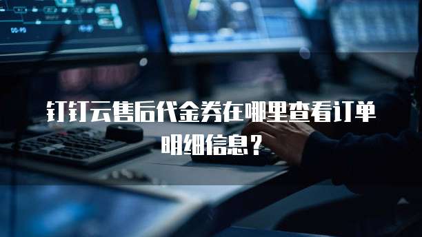 钉钉云售后代金券在哪里查看订单明细信息?
