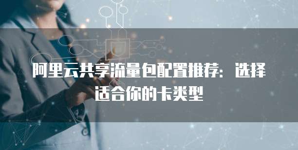 阿里云共享流量包配置推荐:选择适合你的卡类型