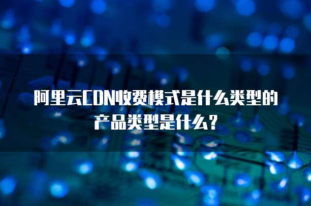 阿里云CDN收费模式是什么类型的产品类型是什么?