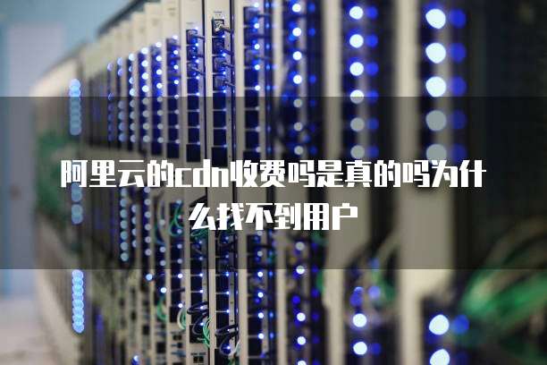 阿里云的cdn收费吗是真的吗为什么找不到用户
