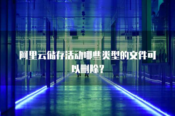 阿里云储存活动哪些类型的文件可以删除？