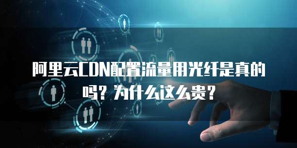 阿里云CDN配置流量用光纤是真的吗?为什么这么贵?