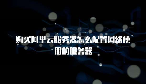 购买阿里云服务器怎么配置网络使用的服务器