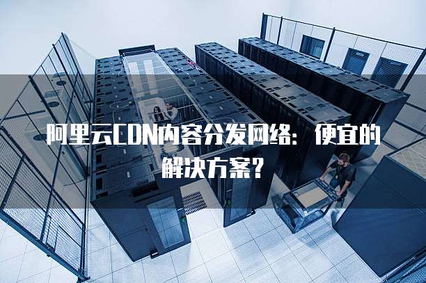 阿里云CDN内容分发网络:便宜的解决方案?