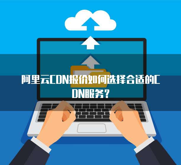  阿里云CDN报价如何选择合适的CDN服务？
