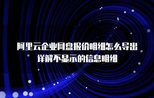阿里云企业网盘报价明细怎么导出详解不显示的信息明细